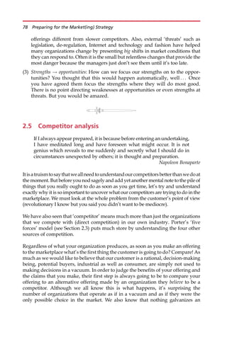 offerings different from slower competitors. Also, external ‘threats’ such as
legislation, de-regulation, Internet and technology and fashion have helped
many organizations change by presenting big shifts in market conditions that
they can respond to. Often it is the small but relentless changes that provide the
most danger because the managers just don’t see them until it’s too late.
(3) Strengths ! opportunities: How can we focus our strengths on to the oppor-
tunities? You thought that this would happen automatically, well . . . Once
you have agreed them focus the strengths where they will do most good.
There is no point directing weaknesses at opportunities or even strengths at
threats. But you would be amazed.
2.5 Competitor analysis
If I always appear prepared, it is because before entering an undertaking,
I have meditated long and have foreseen what might occur. It is not
genius which reveals to me suddenly and secretly what I should do in
circumstances unexpected by others; it is thought and preparation.
Napoleon Bonaparte
Itisatruismtosaythatweallneedtounderstandourcompetitorsbetterthanwedoat
the moment. But before you nod sagely and add yet another mental note to the pile of
things that you really ought to do as soon as you get time, let’s try and understand
exactly why it is so important to uncover what our competitors are trying to do in the
marketplace. We must look at the whole problem from the customer’s point of view
(revolutionary I know but you said you didn’t want to be mediocre).
We have also seen that ‘competitor’ means much more than just the organizations
that we compete with (direct competition) in our own industry. Porter’s ‘five
forces’ model (see Section 2.3) puts much store by understanding the four other
sources of competition.
Regardless of what your organization produces, as soon as you make an offering
to the marketplace what’s the first thing the customer is going to do? Compare! As
much as we would like to believe that our customer is a rational, decision-making
being, potential buyers, industrial as well as consumer, are simply not used to
making decisions in a vacuum. In order to judge the benefits of your offering and
the claims that you make, their first step is always going to be to compare your
offering to an alternative offering made by an organization they believe to be a
competitor. Although we all know this is what happens, it’s surprising the
number of organizations that operate as if in a vacuum and as if they were the
only possible choice in the market. We also know that nothing galvanizes an
78 Preparing for the Market(ing) Strategy
 