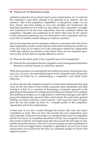 published material such as annual reports, press commentaries, etc. to work out
the competitor’s most likely strategy in its approach to its markets. The last
question — that of the competitor’s capabilities — is deceptively simple. As you
have already seen from looking at your own strengths and weaknesses, the
important questions are not what you may believe your competitors’ strengths
and weaknesses to be but more importantly what the customers believe the
competitors’ strengths and weaknesses to be. Hence there may be two aspects
to this information gathering: one, our observation of the competitors and two,
some form of market research among our common customers.
The second important area of competitor analysis is concerned with what drives
their organization, in other words, what has motivated it in the past to act the way
it has and what do we believe to be the motivations behind the organization
which may influence its activities in the future? There are two important ques-
tions in this section. Both are equally difficult to answer:
(1) What are the future goals of the competitor and of its management?
(2) What are the assumptions that the competitor and its management hold about
themselves and the industry in which they operate?
While these questions are undoubtedly more difficult to answer than the previous
ones, it is, of course, the motivational aspects of the competitor that will provide
us with a far better key to understanding a competitor’s most likely future
behaviour.
As I have already said, competitor analysis is not just about rushing off, beavering
away for the next three to four months acquiring some information and then
leaving it at that. It is a question of developing a systematic approach to the
gathering of information over a longer period of time (see Chapter 6). It is unlikely
that anything as complex as an organization of individual managers and staff is
going to be satisfactorily assessed within a short period. We need a slow, gradual
buildup over time to develop a clearer picture — each successive piece of paper
joins the rest and builds up more of a workable profile of the competitive
organization and its key implementers.
A final note: if you have worked through this section with only your direct
competitors in mind, then you have left yourself and your organization open
and vulnerable. In the previous section, we considered the nature of competition
and the ‘five forces’ of competition described by Porter. Any competitor informa-
tion system worth the investment must take into account the full range of com-
petition facing the business. After all, it’s no use creating an entire department to
tell you what your biggest direct competitor is planning to do next year if your
market share can be halved by the entry of a substitute product or service that
slipped in unseen.
80 Preparing for the Market(ing) Strategy
 
