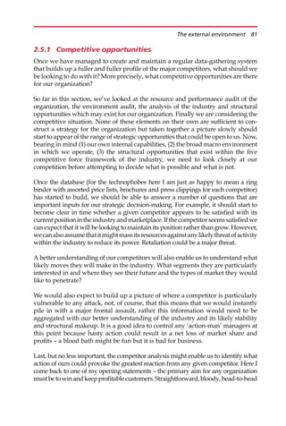 2.5.1 Competitive opportunities
Once we have managed to create and maintain a regular data-gathering system
that builds up a fuller and fuller profile of the major competitors, what should we
be looking to do with it? More precisely, what competitive opportunities are there
for our organization?
So far in this section, we’ve looked at the resource and performance audit of the
organization, the environment audit, the analysis of the industry and structural
opportunities which may exist for our organization. Finally we are considering the
competitive situation. None of these elements on their own are sufficient to con-
struct a strategy for the organization but taken together a picture slowly should
start to appear of the range of strategic opportunities that could be open to us. Now,
bearing in mind (1) our own internal capabilities, (2) the broad macro environment
in which we operate, (3) the structural opportunities that exist within the five
competitive force framework of the industry, we need to look closely at our
competition before attempting to decide what is possible and what is not.
Once the database (for the technophobes here I am just as happy to mean a ring
binder with assorted price lists, brochures and press clippings for each competitor)
has started to build, we should be able to answer a number of questions that are
important inputs for our strategic decision-making. For example, it should start to
become clear in time whether a given competitor appears to be satisfied with its
currentpositionintheindustryandmarketplace.Ifthecompetitorseemssatisfiedwe
can expect that it will be looking to maintain its position rather than grow. However,
wecanalsoassumethatitmightmassitsresourcesagainstanylikelythreatofactivity
within the industry to reduce its power. Retaliation could be a major threat.
A better understanding of our competitors will also enable us to understand what
likely moves they will make in the industry. What segments they are particularly
interested in and where they see their future and the types of market they would
like to penetrate?
We would also expect to build up a picture of where a competitor is particularly
vulnerable to any attack, not, of course, that this means that we would instantly
pile in with a major frontal assault, rather this information would need to be
aggregated with our better understanding of the industry and its likely stability
and structural makeup. It is a good idea to control any ‘action-man’ managers at
this point because hasty action could result in a net loss of market share and
profits — a blood bath might be fun but it is bad for business.
Last, but no less important, the competitor analysis might enable us to identify what
action of ours could provoke the greatest reaction from any given competitor. Here I
come back to one of my opening statements — the primary aim for any organization
mustbetowinandkeepprofitablecustomers.Straightforward,bloody,head-to-head
The external environment 81
 