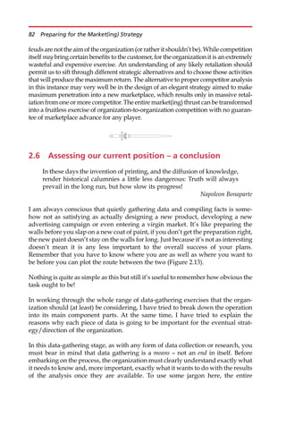 feudsare not theaim of theorganization (or rather it shouldn’t be).While competition
itself may bring certain benefits to the customer, for the organization it is an extremely
wasteful and expensive exercise. An understanding of any likely retaliation should
permit us to sift through different strategic alternatives and to choose those activities
that will produce the maximum return. The alternative to proper competitor analysis
in this instance may very well be in the design of an elegant strategy aimed to make
maximum penetration into a new marketplace, which results only in massive retal-
iation from one or more competitor. The entire market(ing) thrust can be transformed
into a fruitless exercise of organization-to-organization competition with no guaran-
tee of marketplace advance for any player.
2.6 Assessing our current position – a conclusion
In these days the invention of printing, and the diffusion of knowledge,
render historical calumnies a little less dangerous: Truth will always
prevail in the long run, but how slow its progress!
Napoleon Bonaparte
I am always conscious that quietly gathering data and compiling facts is some-
how not as satisfying as actually designing a new product, developing a new
advertising campaign or even entering a virgin market. It’s like preparing the
walls before you slap on a new coat of paint, if you don’t get the preparation right,
the new paint doesn’t stay on the walls for long. Just because it’s not as interesting
doesn’t mean it is any less important to the overall success of your plans.
Remember that you have to know where you are as well as where you want to
be before you can plot the route between the two (Figure 2.13).
Nothing is quite as simple as this but still it’s useful to remember how obvious the
task ought to be!
In working through the whole range of data-gathering exercises that the organ-
ization should (at least) be considering, I have tried to break down the operation
into its main component parts. At the same time, I have tried to explain the
reasons why each piece of data is going to be important for the eventual strat-
egy/direction of the organization.
In this data-gathering stage, as with any form of data collection or research, you
must bear in mind that data gathering is a means — not an end in itself. Before
embarking on the process, the organization must clearly understand exactly what
it needs to know and, more important, exactly what it wants to do with the results
of the analysis once they are available. To use some jargon here, the entire
82 Preparing for the Market(ing) Strategy
 