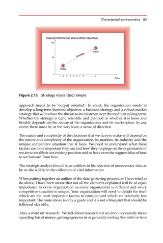 approach needs to be ‘output oriented’. In short, the organization needs to
develop a long-term business objective, a business strategy and a robust market
strategy that will reduce the threats to its existence over the medium to long term.
Whether the strategy is tight, scientific and planned or whether it is loose and
flexible depends on the nature of the organization and its marketplace. In any
event, there must be, at the very least, a sense of direction.
The nature and complexity of the decisions that we have to make will depend on
the nature and complexity of the organization, its markets, its industry and the
unique competitive situation that it faces. We need to understand what these
factors are, how important they are and how they impinge on the organization if
we are to establish our existing position and so have even the vaguest idea of how
to set forward from here.
The strategic analyst should be as ruthless in his rejection of unnecessary data as
he or she will be in the collection of vital information.
When putting together an outline of the data-gathering process, as I have tried to
do above, I have been aware that not all the elements explained will be of equal
importance to every organization as every organization is different and every
competitive situation is unique. Your organization will need to decide for itself
which are the most important factors to consider and which are relatively less
important. The route above is only a guide and it is not a blueprint that should be
followed slavishly.
Also, a word on ‘research’. We talk about research but we don’t necessarily mean
spending lots of money, getting agencies in or generally wasting time while we have
Time
Sales/profit/market share/other objective
100
50
0
1 2 3 4 5 6 7 8 ………….. x
A
Today
B
Vision
Strategy
Figure 2.13 Strategy made (too) simple
The external environment 83
 