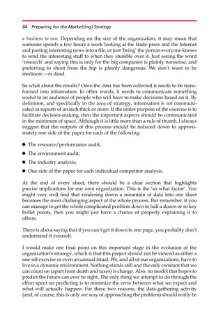 a business to run. Depending on the size of the organization, it may mean that
someone spends a few hours a week looking at the trade press and the Internet
and pasting interesting news into a file, or just ‘being’ the person everyone knows
to send the interesting stuff to when they stumble over it. Just seeing the word
‘research’ and saying this is only for the big companies is plainly nonsense, and
preferring to shoot from the hip is plainly dangerous. We don’t want to be
mediocre — or dead.
So what about the results? Once the data has been collected it needs to be trans-
formed into information. In other words, it needs to communicate something
useful to an audience of people who will have to make decisions based on it. By
definition, and specifically in the area of strategy, information is not communi-
cated in reports of an inch thick or more. If the entire purpose of the exercise is to
facilitate decision-making, then the important aspects should be communicated
in the minimum of space. Although it is little more than a rule of thumb, I always
suggest that the outputs of this process should be reduced down to approxi-
mately one side of the paper for each of the following:
 The resource/performance audit;
 The environment audit;
 The industry analysis;
 One side of the paper for each individual competitor analysis.
At the end of every sheet, there should be a clear section that highlights
precise implications for our own organization. This is the ‘so what factor’. You
might very well find that rendering down a mountain of data into one sheet
becomes the most challenging aspect of the whole process. But remember, if you
can manage to get the whole complicated problem down to half a dozen or so key
bullet points, then you might just have a chance of properly explaining it to
others.
There is also a saying that if you can’t get it down to one page, you probably don’t
understand it yourself.
I would make one final point on this important stage in the evolution of the
organization’s strategy, which is that this project should not be viewed as either a
one-off exercise or even an annual ritual. We, and all of our organizations, have to
live in a dynamic environment. Nothing stands still and the only constant that we
can count on (apart from death and taxes) is change. Also, no model that hopes to
predict the future can ever be right. The only thing we attempt to do through the
effort spent on predicting is to minimize the error between what we expect and
what will actually happen. For these two reasons, the data-gathering activity
(and, of course, this is only one way of approaching the problem) should really be
84 Preparing for the Market(ing) Strategy
 
