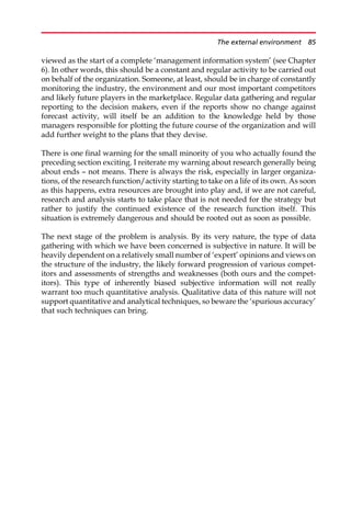 viewed as the start of a complete ‘management information system’ (see Chapter
6). In other words, this should be a constant and regular activity to be carried out
on behalf of the organization. Someone, at least, should be in charge of constantly
monitoring the industry, the environment and our most important competitors
and likely future players in the marketplace. Regular data gathering and regular
reporting to the decision makers, even if the reports show no change against
forecast activity, will itself be an addition to the knowledge held by those
managers responsible for plotting the future course of the organization and will
add further weight to the plans that they devise.
There is one final warning for the small minority of you who actually found the
preceding section exciting. I reiterate my warning about research generally being
about ends — not means. There is always the risk, especially in larger organiza-
tions, of the research function/activity starting to take on a life of its own. As soon
as this happens, extra resources are brought into play and, if we are not careful,
research and analysis starts to take place that is not needed for the strategy but
rather to justify the continued existence of the research function itself. This
situation is extremely dangerous and should be rooted out as soon as possible.
The next stage of the problem is analysis. By its very nature, the type of data
gathering with which we have been concerned is subjective in nature. It will be
heavily dependent on a relatively small number of ‘expert’ opinions and views on
the structure of the industry, the likely forward progression of various compet-
itors and assessments of strengths and weaknesses (both ours and the compet-
itors). This type of inherently biased subjective information will not really
warrant too much quantitative analysis. Qualitative data of this nature will not
support quantitative and analytical techniques, so beware the ‘spurious accuracy’
that such techniques can bring.
The external environment 85
 