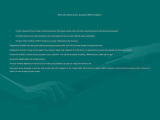 When and where do you develop a SWOT analysis?
When and where do you develop a SWOT analysis?
• Is often created during a retreat or planning session that allows several hours for both brainstorming and more structured analysis.
Is often created during a retreat or planning session that allows several hours for both brainstorming and more structured analysis.
• The best results come when participants are encouraged to have an open attitude about possibilities.
The best results come when participants are encouraged to have an open attitude about possibilities.
• The tone when creating a SWOT analysis is usually collaborative and inclusive.
The tone when creating a SWOT analysis is usually collaborative and inclusive.
Designate a facilitator who has good listening and group process skills, and who can keep things moving and on track.
Designate a facilitator who has good listening and group process skills, and who can keep things moving and on track.
Designate a recorder to back up the leader if your group is large. Use newsprint on a flip chart or a large board to record the analysis and discussion points.
Designate a recorder to back up the leader if your group is large. Use newsprint on a flip chart or a large board to record the analysis and discussion points.
Introduce the SWOT method and its purpose in your institution. This can be as simple as asking,
Introduce the SWOT method and its purpose in your institution. This can be as simple as asking, Where are we, where can we go?
Where are we, where can we go?
Divide your stakeholders into smaller groups.
Divide your stakeholders into smaller groups.
The size of these depends on the size of your entire group-breakout groups can range from three to ten.
The size of these depends on the size of your entire group-breakout groups can range from three to ten.
Have each group designate a recorder, and provide each with newsprint or dry -erase board. Direct them to create a SWOT analysis in the format you choose-a chart, columns, a
Have each group designate a recorder, and provide each with newsprint or dry -erase board. Direct them to create a SWOT analysis in the format you choose-a chart, columns, a
matrix, or even a page for each quality.
matrix, or even a page for each quality.
 