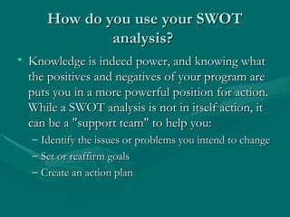 How do you use your SWOT
How do you use your SWOT
analysis?
analysis?
• Knowledge is indeed power, and knowing what
Knowledge is indeed power, and knowing what
the positives and negatives of your program are
the positives and negatives of your program are
puts you in a more powerful position for action.
puts you in a more powerful position for action.
While a SWOT analysis is not in itself action, it
While a SWOT analysis is not in itself action, it
can be a "support team" to help you:
can be a "support team" to help you:
– Identify the issues or problems you intend to change
Identify the issues or problems you intend to change
– Set or reaffirm goals
Set or reaffirm goals
– Create an action plan
Create an action plan
 
