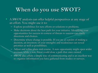 When do you use SWOT?
When do you use SWOT?
• A SWOT analysis can offer helpful perspectives at any stage of
A SWOT analysis can offer helpful perspectives at any stage of
an effort. You might use it to:
an effort. You might use it to:
– Explore possibilities for new efforts or solutions to problems.
Explore possibilities for new efforts or solutions to problems.
– Make decisions about the best path for your initiative. Identifying your
Make decisions about the best path for your initiative. Identifying your
opportunities for success in context of threats to success can clarify
opportunities for success in context of threats to success can clarify
directions and choices.
directions and choices.
– Determine where change is possible. If you are at a point of making a
Determine where change is possible. If you are at a point of making a
decision, an inventory of your strengths and weaknesses can reveal
decision, an inventory of your strengths and weaknesses can reveal
priorities as well as possibilities.
priorities as well as possibilities.
– Adjust and refine plans mid-course. A new opportunity might open wider
Adjust and refine plans mid-course. A new opportunity might open wider
avenues, while a new threat could close a path that once existed.
avenues, while a new threat could close a path that once existed.
– SWOT also offers a simple way of communicating and is an excellent way
SWOT also offers a simple way of communicating and is an excellent way
to organize information you have gathered from studies or surveys.
to organize information you have gathered from studies or surveys.
 
