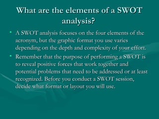 What are the elements of a SWOT
What are the elements of a SWOT
analysis?
analysis?
• A SWOT analysis focuses on the four elements of the
A SWOT analysis focuses on the four elements of the
acronym, but the graphic format you use varies
acronym, but the graphic format you use varies
depending on the depth and complexity of your effort.
depending on the depth and complexity of your effort.
• Remember that the purpose of performing a SWOT is
Remember that the purpose of performing a SWOT is
to reveal positive forces that work together and
to reveal positive forces that work together and
potential problems that need to be addressed or at least
potential problems that need to be addressed or at least
recognized. Before you conduct a SWOT session,
recognized. Before you conduct a SWOT session,
decide what format or layout you will use.
decide what format or layout you will use.
 