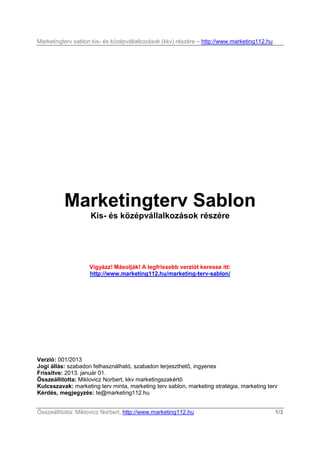 Marketingterv sablon kis- és középvállalkozások (kkv) részére – http://www.marketing112.hu




          Marketingterv Sablon
                    Kis- és középvállalkozások részére




                    Vigyázz! Másolják! A legfrissebb verziót keresse itt:
                    http://www.marketing112.hu/marketing-terv-sablon/




Verzió: 001/2013
Jogi állás: szabadon felhasználható, szabadon terjeszthetı, ingyenes
Frissítve: 2013. január 01.
Összeállította: Miklovicz Norbert, kkv marketingszakértı
Kulcsszavak: marketing terv minta, marketing terv sablon, marketing stratégia, marketing terv
Kérdés, megjegyzés: te@marketing112.hu


Összeállította: Miklovicz Norbert, http://www.marketing112.hu                                1/3
 