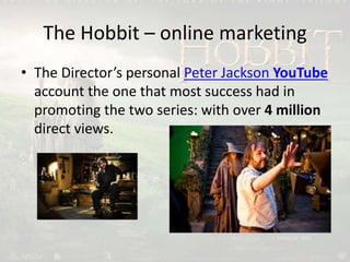 The Hobbit – online marketing
• The Director’s personal Peter Jackson YouTube
account the one that most success had in
promoting the two series: with over 4 million
direct views.
 