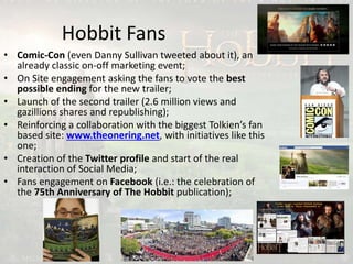 Hobbit Fans
• Comic-Con (even Danny Sullivan tweeted about it), an
already classic on-off marketing event;
• On Site engagement asking the fans to vote the best
possible ending for the new trailer;
• Launch of the second trailer (2.6 million views and
gazillions shares and republishing);
• Reinforcing a collaboration with the biggest Tolkien’s fan
based site: www.theonering.net, with initiatives like this
one;
• Creation of the Twitter profile and start of the real
interaction of Social Media;
• Fans engagement on Facebook (i.e.: the celebration of
the 75th Anniversary of The Hobbit publication);
 