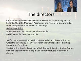 The directors
Chris Buck is an American film director known for co- directing Tarzan,
Surfs Up, The Little Mermaid, Pocahontas and Frozen. He also worked as
supervising animator on Home on the Range.
He has awards for:
Academy Award for best animated feature film
BAFTA award for best animated film
Jenifer Lee is an American motion picture writer and director. She co-
wrote the screen play for Wreck it Ralph and writing and co- directing
Frozen with Chris Buck.
She is the first female director of a Walt Disney Animation Studios feature
film, and the first writer at any major animation studio to become a
director
 