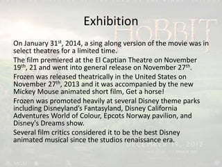 Exhibition
On January 31st, 2014, a sing along version of the movie was in
select theatres for a limited time.
The film premiered at the El Captian Theatre on November
19th, 21 and went into general release on November 27th.
Frozen was released theatrically in the United States on
November 27th, 2013 and it was accompanied by the new
Mickey Mouse animated short film, Get a horse!
Frozen was promoted heavily at several Disney theme parks
including Disneyland’s Fantasyland, Disney California
Adventures World of Colour, Epcots Norway pavilion, and
Disney's Dreams show.
Several film critics considered it to be the best Disney
animated musical since the studios renaissance era.
 
