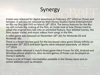Synergy
Frozen was released for digital download on February 25th 2014 on ITunes and
Amazon. It will also be released by Walt Disney Studios Home Entertainment
on Blu-ray Disc and DVD on March 18th 2014. The bonus features for the Blu-
ray will include the making of the film, an inside look at how Disney tried to
adapt the original fairy tale into an animated feature, four deleted scenes, the
films teaser trailer, and music videos from songs in the film.
A video game was released on November 19th 201 for Nintendo DS and
Nintendo 3ds.
There is a frozen toy box pack for the toy-based video game Disney Infinity on
November 26th 2013 and both figures were released separately on March
11th 2014.
Disney mobile released a match-three game titled Frozen for IOS, Android and
Windows phone platforms. Also six mini games of frozen can be played on
Disney's website.
There is a lot of Frozen merchandise available in the Disney store and on
online websites such as Amazon.
 