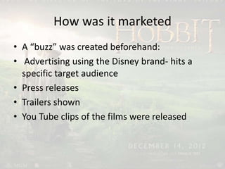 How was it marketed
• A “buzz” was created beforehand:
• Advertising using the Disney brand- hits a
specific target audience
• Press releases
• Trailers shown
• You Tube clips of the films were released
 