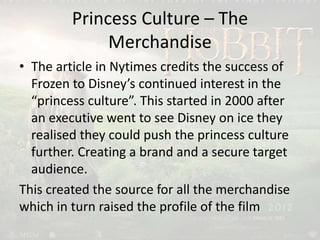 Princess Culture – The
Merchandise
• The article in Nytimes credits the success of
Frozen to Disney’s continued interest in the
“princess culture”. This started in 2000 after
an executive went to see Disney on ice they
realised they could push the princess culture
further. Creating a brand and a secure target
audience.
This created the source for all the merchandise
which in turn raised the profile of the film
 