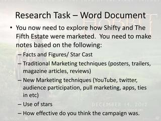 Research Task – Word Document
• You now need to explore how Shifty and The
Fifth Estate were marketed. You need to make
notes based on the following:
– Facts and Figures/ Star Cast
– Traditional Marketing techniques (posters, trailers,
magazine articles, reviews)
– New Marketing techniques (YouTube, twitter,
audience participation, pull marketing, apps, ties
in etc)
– Use of stars
– How effective do you think the campaign was.
 