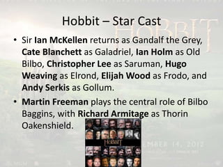 Hobbit – Star Cast
• Sir Ian McKellen returns as Gandalf the Grey,
Cate Blanchett as Galadriel, Ian Holm as Old
Bilbo, Christopher Lee as Saruman, Hugo
Weaving as Elrond, Elijah Wood as Frodo, and
Andy Serkis as Gollum.
• Martin Freeman plays the central role of Bilbo
Baggins, with Richard Armitage as Thorin
Oakenshield.
 