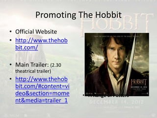 Promoting The Hobbit
• Official Website
• http://www.thehob
bit.com/
• Main Trailer: (2.30
theatrical trailer)
• http://www.thehob
bit.com/#content=vi
deo&section=mome
nt&media=trailer_1
• A Range of Posters
 