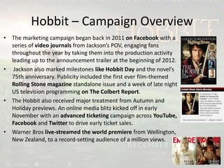 Hobbit – Campaign Overview
• The marketing campaign began back in 2011 on Facebook with a
series of video journals from Jackson’s POV, engaging fans
throughout the year by taking them into the production activity
leading up to the announcement trailer at the beginning of 2012.
• Jackson also marked milestones like Hobbit Day and the novel’s
75th anniversary. Publicity included the first ever film-themed
Rolling Stone magazine standalone issue and a week of late night
US television programming on The Colbert Report.
• The Hobbit also received major treatment from Autumn and
Holiday previews. An online media blitz kicked off in early
November with an advanced ticketing campaign across YouTube,
Facebook and Twitter to drive early ticket sales.
• Warner Bros live-streamed the world premiere from Wellington,
New Zealand, to a record-setting audience of a million views.
 