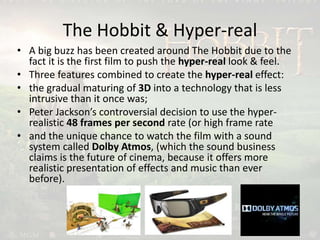 The Hobbit & Hyper-real
• A big buzz has been created around The Hobbit due to the
fact it is the first film to push the hyper-real look & feel.
• Three features combined to create the hyper-real effect:
• the gradual maturing of 3D into a technology that is less
intrusive than it once was;
• Peter Jackson’s controversial decision to use the hyper-
realistic 48 frames per second rate (or high frame rate
• and the unique chance to watch the film with a sound
system called Dolby Atmos, (which the sound business
claims is the future of cinema, because it offers more
realistic presentation of effects and music than ever
before).
 