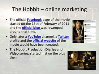 The Hobbit – online marketing
• The official Facebook page of the movie
started on the 15th of February of 2011
and the official blog was revamped
around that time.
• Only later a YouTube channel, a Twitter
profile and the official website of the
movie would have been created.
• The Hobbit Production Diaries and
Video series, started first on the blog
then.
 