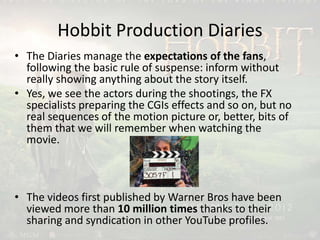 Hobbit Production Diaries
• The Diaries manage the expectations of the fans,
following the basic rule of suspense: inform without
really showing anything about the story itself.
• Yes, we see the actors during the shootings, the FX
specialists preparing the CGIs effects and so on, but no
real sequences of the motion picture or, better, bits of
them that we will remember when watching the
movie.
• The videos first published by Warner Bros have been
viewed more than 10 million times thanks to their
sharing and syndication in other YouTube profiles.
 
