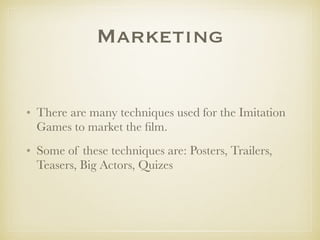 Marketing
• There are many techniques used for the Imitation
Games to market the ﬁlm.
• Some of these techniques are: Posters, Trailers,
Teasers, Big Actors, Quizes
 