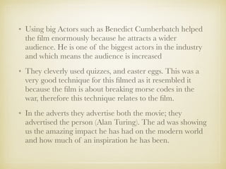 • Using big Actors such as Benedict Cumberbatch helped
the ﬁlm enormously because he attracts a wider
audience. He is one of the biggest actors in the industry
and which means the audience is increased
• They cleverly used quizzes, and easter eggs. This was a
very good technique for this ﬁlmed as it resembled it
because the ﬁlm is about breaking morse codes in the
war, therefore this technique relates to the ﬁlm.
• In the adverts they advertise both the movie; they
advertised the person (Alan Turing). The ad was showing
us the amazing impact he has had on the modern world
and how much of an inspiration he has been.
 