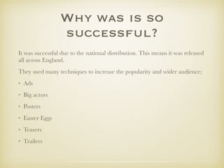 Why was is so
successful?
It was successful due to the national distribution. This means it was released
all across England.
They used many techniques to increase the popularity and wider audience;
• Ads
• Big actors
• Posters
• Easter Eggs
• Teasers
• Trailers
 