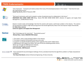 “ Very impressive”  “Certainly by far better product then many of the developed products in the market;”  “I feel that this looks like a guaranteed success”  Daniel Tian Sio Po,  EMEA VP Dynamic CRM  Based on market needs and knowledge I feel that this solution will resolve a well known problem in the industry.  This solution has the potential to deliver a high level pricing process that would significantly reduce time and improve margins dramatically  Dr. Nicky Yates, Lecturer Centre for Logistics and Supply Chain Management “ We found it extremely useful and it isolated a number of potential areas for collaboration in the future.” PROFESSOR SIAU CHING LENNY KOH  BEng  (Hons) PhD MIEE MIOM MCMI MIET) ,Director of Logistics and Supply Chain Management , (LSCM) Research Group  “ Best Technology seen for some time”  “Guaranteed success”  Michael Maoz , Senior CRM/ERP/TMS Analyst TMSS Endorsements: 1. The system  solves a long standing problem in the industry;  2. The system has great functionalities and easy to be used;  3. Customers can greatly benefit by getting a direct upgrade of the system added values;  4. AMR Research will support the system, will cover this by the following possible actions;  Write Up’s through the AMR Research network;  Help with possible beta and Alfa customers;  John Fontanella,  AMR Research  I have evaluated the key technological challenge of G-ILS, and determined that the algorithmic problem is of high computational complexity. Prof. Boaz Patt-Shamir,  School of Electrical Engineering, Tel Aviv University 