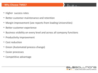 Why Choose TMSS? Higher  success rates Better customer maintenance and retention Margin improvement (see reports from leading Universities) Better customer experience Business visibility on every level and across all company functions Productivity improvement Cost reduction Green (Automated process change) Easier processes Competitive advantage 