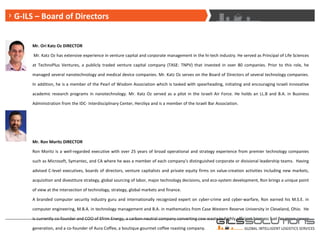 G-ILS – Board of Directors Mr. Ori Katz Oz DIRECTOR Mr. Katz Oz has extensive experience in venture capital and corporate management in the hi-tech industry. He served as Principal of Life Sciences at TechnoPlus Ventures, a publicly traded venture capital company (TASE: TNPV) that invested in over 80 companies. Prior to this role, he managed several nanotechnology and medical device companies. Mr. Katz Oz serves on the Board of Directors of several technology companies. In addition, he is a member of the Pearl of Wisdom Association which is tasked with spearheading, initiating and encouraging Israeli innovative academic research programs in nanotechnology. Mr. Katz Oz served as a pilot in the Israeli Air Force. He holds an LL.B and B.A. in Business Administration from the IDC- Interdisciplinary Center, Herzliya and is a member of the Israeli Bar Association. Mr. Ron Moritz DIRECTOR Ron Moritz is a well-regarded executive with over 25 years of broad operational and strategy experience from premier technology companies such as Microsoft, Symantec, and CA where he was a member of each company’s distinguished corporate or divisional leadership teams.  Having advised C-level executives, boards of directors, venture capitalists and private equity firms on value-creation activities including new markets, acquisition and divestiture strategy, global sourcing of labor, major technology decisions, and eco-system development, Ron brings a unique point of view at the intersection of technology, strategy, global markets and finance. A branded computer security industry guru and internationally recognized expert on cyber-crime and cyber-warfare, Ron earned his M.S.E. in computer engineering, M.B.A. in technology management and B.A. in mathematics from Case Western Reserve University in Cleveland, Ohio.  He is currently co-founder and COO of Efrim Energy, a carbon-neutral company converting cow waste to highly efficient biomass fuel for green power generation, and a co-founder of Aura Coffee, a boutique gourmet coffee roasting company. G-ILS – Board of Directors 