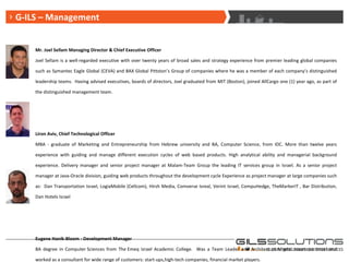 G-ILS – Board of Directors G-ILS – Management Mr. Joel Sellam Managing Director & Chief Executive Officer Joel Sellam is a well-regarded executive with over twenty years of broad sales and strategy experience from premier leading global companies such as Symantec Eagle Global (CEVA) and BAX Global Pittston’s Group of companies where he was a member of each company’s distinguished leadership teams.  Having advised executives, boards of directors, Joel graduated from MIT (Boston), joined AllCargo one (1) year ago, as part of the distinguished management team. Liron Aviv, Chief Technological Officer MBA - graduate of Marketing and Entrepreneurship from Hebrew university and BA, Computer Science, from IDC. More than twelve years experience with guiding and manage different execution cycles of web based products. High analytical ability and managerial background experience. Delivery manager and senior project manager at Malam-Team Group the leading IT services group in Israel. As a senior project manager at Java-Oracle division, guiding web products throughout the development cycle Experience as project manager at large companies such as:  Dan Transportation Israel, LogiaMobile (Cellcom), Hirsh Media, Comverse Isreal, Verint Israel, CompuHedge, TheMarkerIT , Bar Distribution, Dan Hotels Israel Eugene Hanik-Bloom - Development Manager BA degree in Computer Sciences from The Emeq Izrael Academic College.  Was a Team Leader and Architect at Migdal Insurance Israel and worked as a consultant for wide range of customers: start-ups,high-tech companies, financial market players. 