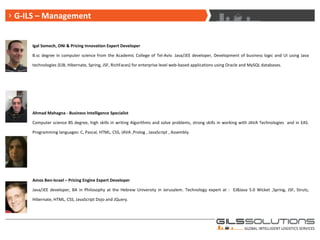 Igal Somech, ONI & Pricing Innovation Expert Developer B.sc degree in computer science from the Academic College of Tel-Aviv. Java/JEE developer, Development of business logic and UI using Java technologies (EJB, Hibernate, Spring, JSF, RichFaces) for enterprise level web-based applications using Oracle and MySQL databases. Ahmad Mahagna - Business Intelligence Specialist Computer science BS degree, high skills in writing Algorithms and solve problems, strong skills in working with JAVA Technologies  and in EAS. Programming languages: C, Pascal, HTML, CSS, JAVA ,Prolog , JavaScript , Assembly.   Amos Ben-Israel – Pricing Engine Expert Developer Java/JEE developer, BA in Philosophy at the Hebrew University in Jerusalem. Technology expert at :  EJBJava 5.0 Wicket ,Spring, JSF, Struts, Hibernate, HTML ,  CSS ,  JavaScript Dojo and JQuery. Eitan Perkal – CRM Expert Developer Java/JEE developer, worked from 2007 as Java developer at IBM in integration of CRM software, project for LEUMI bank in Israel and internal wiki application for management tasks using STRUTS, JSP, PLSQL. G-ILS – Management 