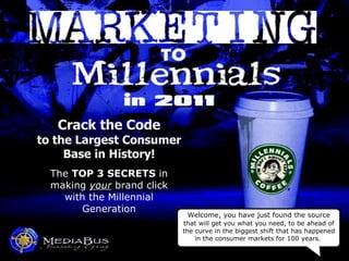 Crack the Code to the Largest Consumer Base in History! The  TOP 3 SECRETS  in making  your  brand click with the Millennial Generation Welcome, you have just found the source  that   will get you what you need, to be ahead of the curve in the biggest shift that has happened in the consumer markets for 100 years.  