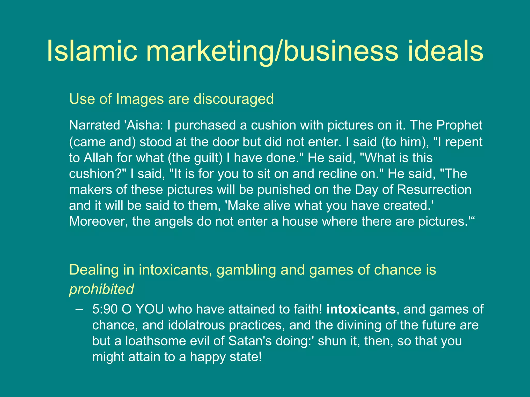 Islamic marketing/business ideals Use of Images are discouraged Narrated 'Aisha: I purchased a cushion with pictures on it. The Prophet (came and) stood at the door but did not enter. I said (to him), &quot;I repent to Allah for what (the guilt) I have done.&quot; He said, &quot;What is this cushion?&quot; I said, &quot;It is for you to sit on and recline on.&quot; He said, &quot;The makers of these pictures will be punished on the Day of Resurrection and it will be said to them, 'Make alive what you have created.' Moreover, the angels do not enter a house where there are pictures.'“ Dealing in intoxicants, gambling and games of chance is  prohibited 5:90 O YOU who have attained to faith!  intoxicants , and games of chance, and idolatrous practices, and the divining of the future are but a loathsome evil of Satan's doing:' shun it, then, so that you might attain to a happy state! 