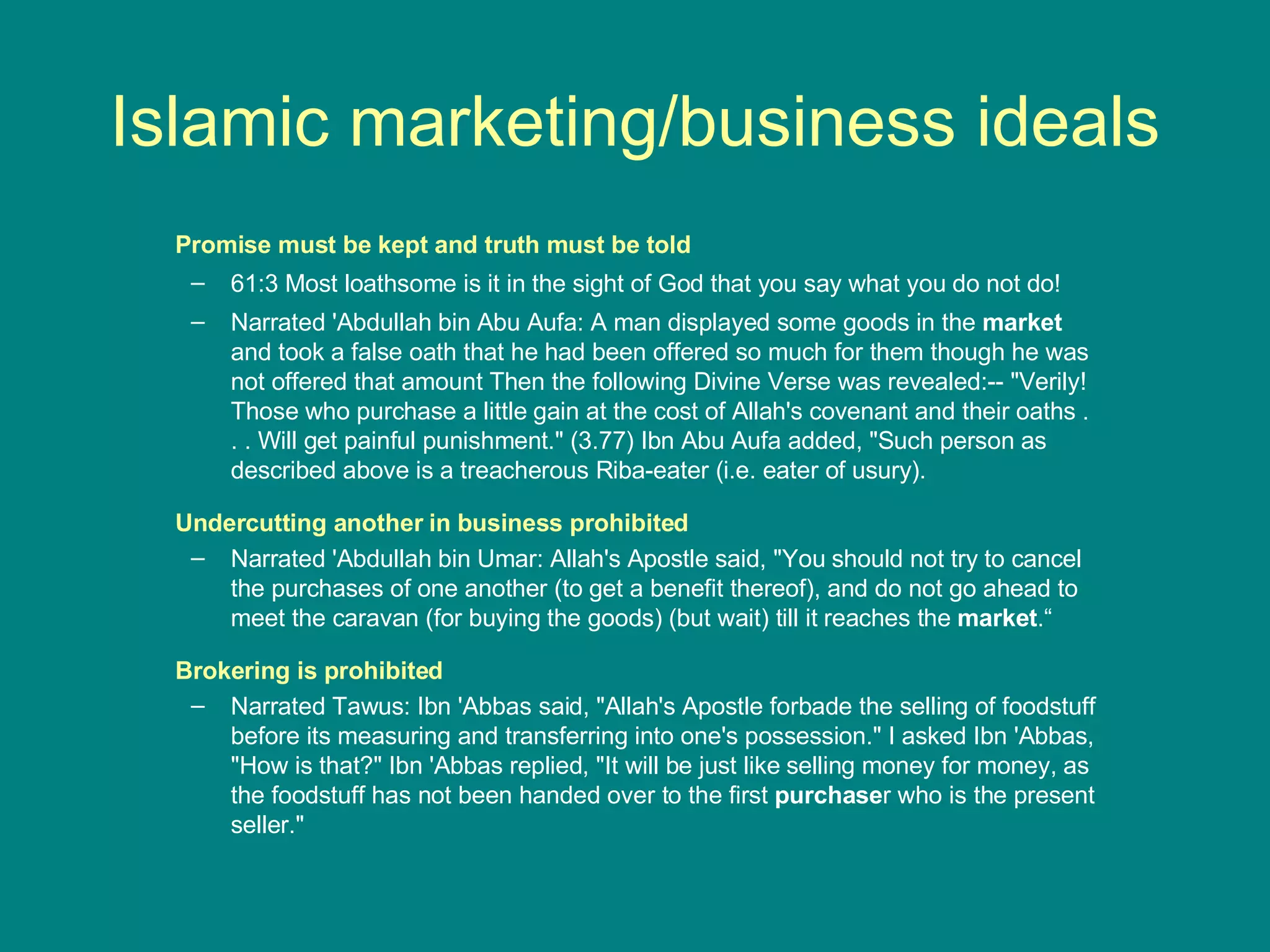 Islamic marketing/business ideals Promise must be kept   and truth must be told 61:3 Most loathsome is it in the sight of God that you say what you do not do! Narrated 'Abdullah bin Abu Aufa: A man displayed some goods in the  market  and took a false oath that he had been offered so much for them though he was not offered that amount Then the following Divine Verse was revealed:-- &quot;Verily! Those who purchase a little gain at the cost of Allah's covenant and their oaths . . . Will get painful punishment.&quot; (3.77) Ibn Abu Aufa added, &quot;Such person as described above is a treacherous Riba-eater (i.e. eater of usury). Undercutting another in business prohibited Narrated 'Abdullah bin Umar: Allah's Apostle said, &quot;You should not try to cancel the purchases of one another (to get a benefit thereof), and do not go ahead to meet the caravan (for buying the goods) (but wait) till it reaches the  market .“ Brokering is prohibited Narrated Tawus: Ibn 'Abbas said, &quot;Allah's Apostle forbade the selling of foodstuff before its measuring and transferring into one's possession.&quot; I asked Ibn 'Abbas, &quot;How is that?&quot; Ibn 'Abbas replied, &quot;It will be just like selling money for money, as the foodstuff has not been handed over to the first  purchase r who is the present seller.&quot; 