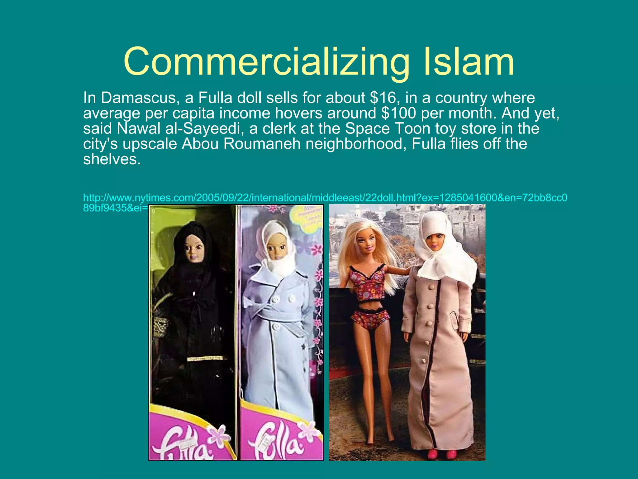 Commercializing Islam In Damascus, a Fulla doll sells for about $16, in a country where average per capita income hovers around $100 per month. And yet, said Nawal al-Sayeedi, a clerk at the Space Toon toy store in the city's upscale Abou Roumaneh neighborhood, Fulla flies off the shelves. http://www.nytimes.com/2005/09/22/international/middleeast/22doll.html?ex=1285041600&en=72bb8cc089bf9435&ei=5090 