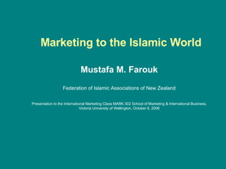   Marketing to the Islamic World Mustafa M. Farouk Federation of Islamic Associations of New Zealand Presentation to the International Marketing Class MARK 302 School of Marketing & International Business, Victoria University of Wellington, October 6, 2006 