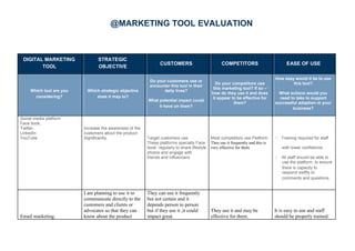 @MARKETING TOOL EVALUATION
DIGITAL MARKETING STRATEGIC
CUSTOMERS COMPETITORS EASE OF USE
TOOL OBJECTIVE
Do your customers use or
How easy would it be to use
Do your competitors use this tool?
encounter this tool in their
this marketing tool? If so –
Which tool are you Which strategic objective daily lives?
how do they use it and does What actions would you
considering? does it map to?
What potential impact could
it appear to be effective for need to take to support
them? successful adoption in your
it have on them? business?
Social media platform
Face book,
Twitter,
LinkedIn
YouTube
Increase the awareness of the
customers about the product
Significantly. Target customers use Most competitors use Platform  Training required for staff
These platforms specially Face
book regularly to share lifestyle
They use it frequently and this is
very effective for them with lower confidence.
photos and engage with
friends and influencers.  All staff should be able to
use the platform, to ensure
there is capacity to
respond swiftly to
comments and questions.
Email marketing.
I am planning to use it to
communicate directly to the
customers and clients or
advocates so that they can
know about the product
They can use it frequently
but not certain and it
depends person to person
but if they use it ,it could
impact great.
They use it and may be
effective for them.
It is easy to use and staff
should be properly trained.
 