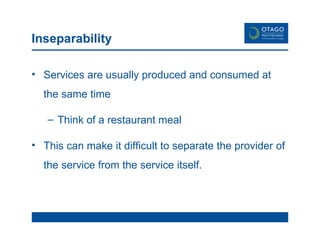 Inseparability Services are usually produced and consumed at the same time Think of a restaurant meal This can make it difficult to separate the provider of the service from the service itself. 