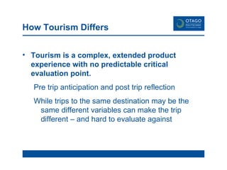 How Tourism Differs Tourism is a complex, extended product experience with no predictable critical evaluation point. Pre trip anticipation and post trip reflection While trips to the same destination may be the same different variables can make the trip  different – and hard to evaluate against   
