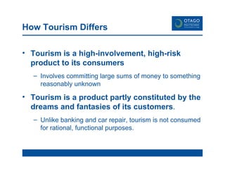 How Tourism Differs Tourism is a high-involvement, high-risk product to its consumers Involves committing large sums of money to something reasonably unknown Tourism is a product partly constituted by the dreams and fantasies of its customers . Unlike banking and car repair, tourism is not consumed for rational, functional purposes. 