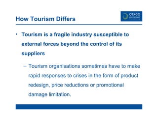 How Tourism Differs Tourism is a fragile industry susceptible to external forces beyond the control of its suppliers Tourism organisations sometimes have to make rapid responses to crises in the form of product redesign, price reductions or promotional damage limitation. 