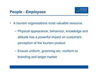 People -  Employees A tourism organisations most valuable resource Physical appearance, behaviour, knowledge and attitude has a powerful impact on customers perception of the tourism product Ensure uniform, grooming etc. conform to branding and target market 