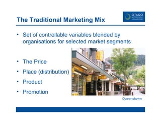 The Traditional Marketing Mix Set of controllable variables blended by organisations for selected market segments The Price Place (distribution) Product Promotion Queenstown 