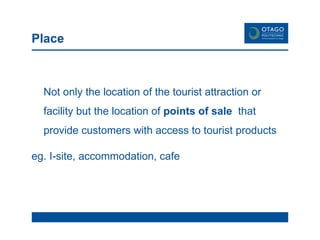 Place Not only the location of the tourist attraction or facility but the location of  points of sale  that provide customers with access to tourist products eg. I-site, accommodation, cafe 
