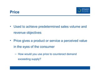 Price Used to achieve predetermined sales volume and revenue objectives Price gives a product or service a perceived value in the eyes of the consumer How would you use price to counteract demand exceeding supply? 