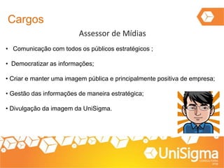 Cargos
Assessor de Mídias
• Comunicação com todos os públicos estratégicos ;
• Democratizar as informações;
• Criar e manter uma imagem pública e principalmente positiva de empresa;
• Gestão das informações de maneira estratégica;
• Divulgação da imagem da UniSigma.
 