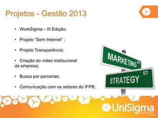 Projetos - Gestão 2013
• WorkSigma – III Edição;
• Projeto “Sem Internet” ;
• Projeto Transparência;
• Criação do vídeo institucional
da empresa;
• Busca por parcerias;
• Comunicação com os setores do IFPB;
 
